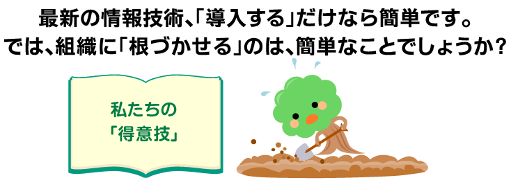 最新の情報技術、「導入する」だけなら簡単です。では、組織に「根づかせる」のは、簡単なことでしょうか? ＜私たちの「得意技」＞