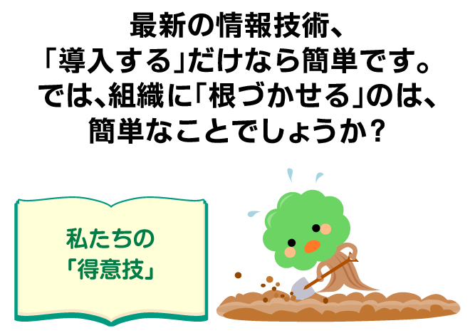 最新の情報技術、「導入する」だけなら簡単です。では、組織に「根づかせる」のは、簡単なことでしょうか? ＜私たちの「得意技」＞